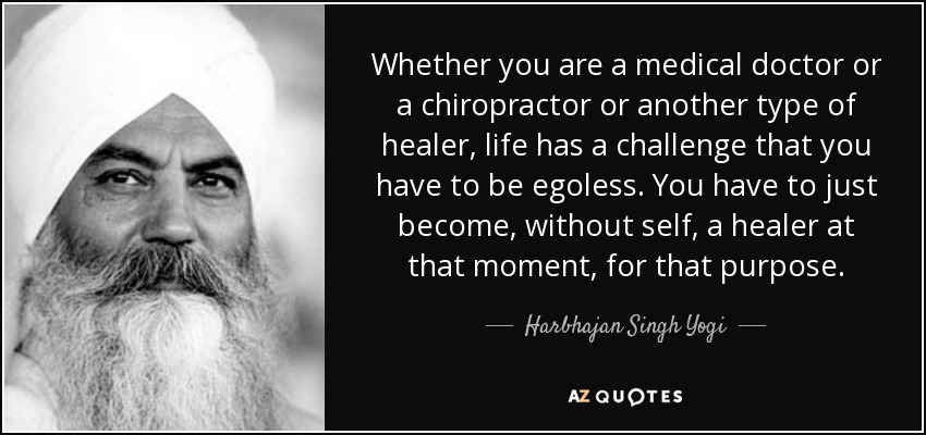 Whether you are a medical doctor or a chiropractor or another type of healer, life has a challenge that you have to be egoless. You have to just become, without self, a healer at that moment, for that purpose. - Harbhajan Singh Yogi