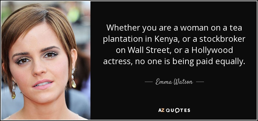 Whether you are a woman on a tea plantation in Kenya, or a stockbroker on Wall Street, or a Hollywood actress, no one is being paid equally. - Emma Watson