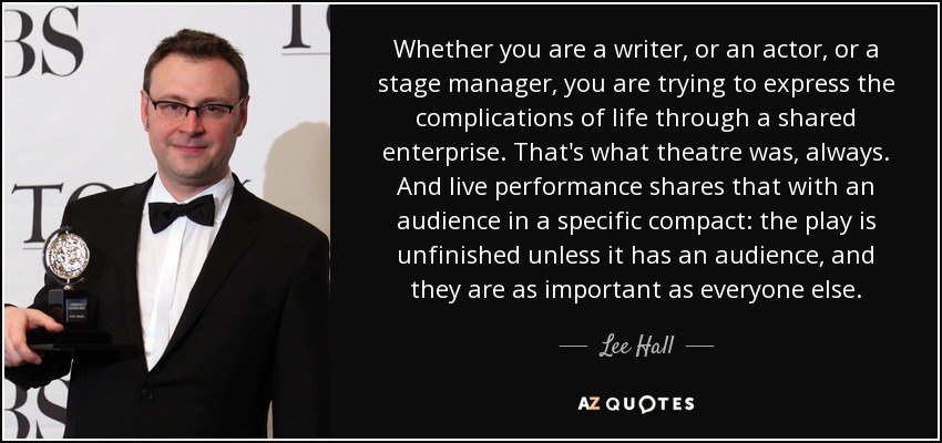 Whether you are a writer, or an actor, or a stage manager, you are trying to express the complications of life through a shared enterprise. That's what theatre was, always. And live performance shares that with an audience in a specific compact: the play is unfinished unless it has an audience, and they are as important as everyone else. - Lee Hall
