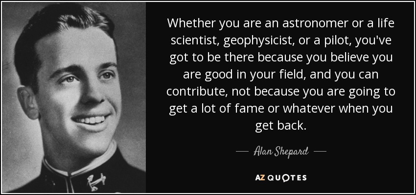 Whether you are an astronomer or a life scientist, geophysicist, or a pilot, you've got to be there because you believe you are good in your field, and you can contribute, not because you are going to get a lot of fame or whatever when you get back. - Alan Shepard