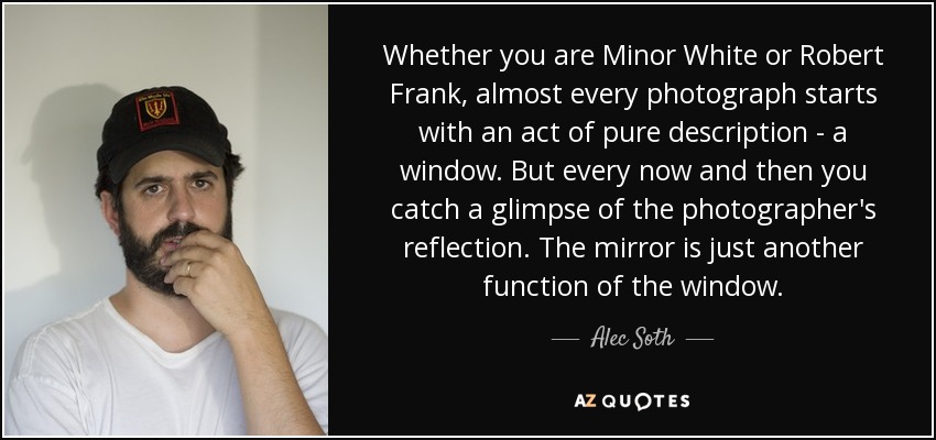 Whether you are Minor White or Robert Frank, almost every photograph starts with an act of pure description - a window. But every now and then you catch a glimpse of the photographer's reflection. The mirror is just another function of the window. - Alec Soth