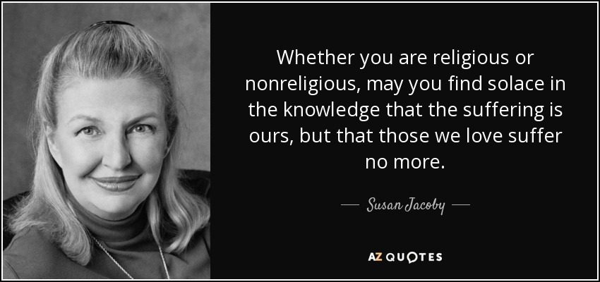 Whether you are religious or nonreligious, may you find solace in the knowledge that the suffering is ours, but that those we love suffer no more. - Susan Jacoby
