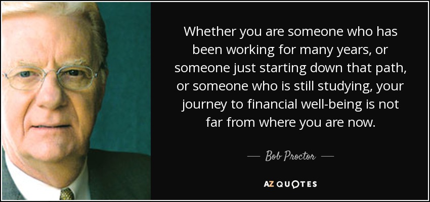 Whether you are someone who has been working for many years, or someone just starting down that path, or someone who is still studying, your journey to financial well-being is not far from where you are now. - Bob Proctor