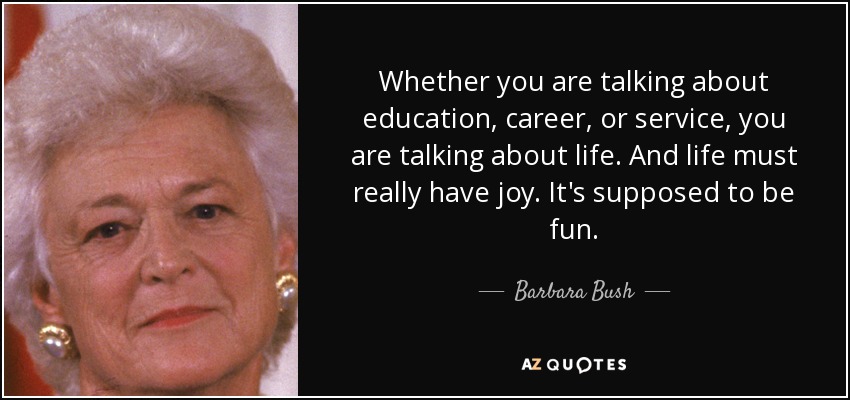 Whether you are talking about education, career, or service, you are talking about life. And life must really have joy. It's supposed to be fun. - Barbara Bush