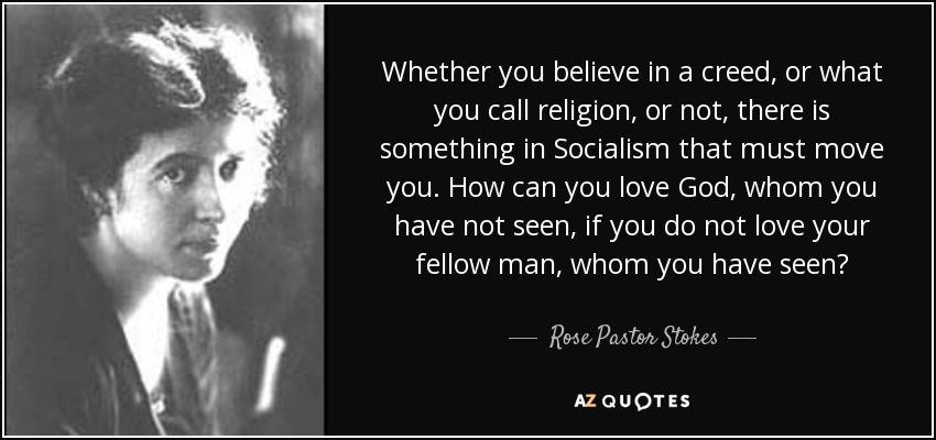 Whether you believe in a creed, or what you call religion, or not, there is something in Socialism that must move you. How can you love God, whom you have not seen, if you do not love your fellow man, whom you have seen? - Rose Pastor Stokes