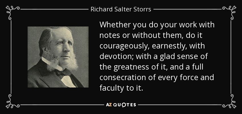 Whether you do your work with notes or without them, do it courageously, earnestly, with devotion; with a glad sense of the greatness of it, and a full consecration of every force and faculty to it. - Richard Salter Storrs