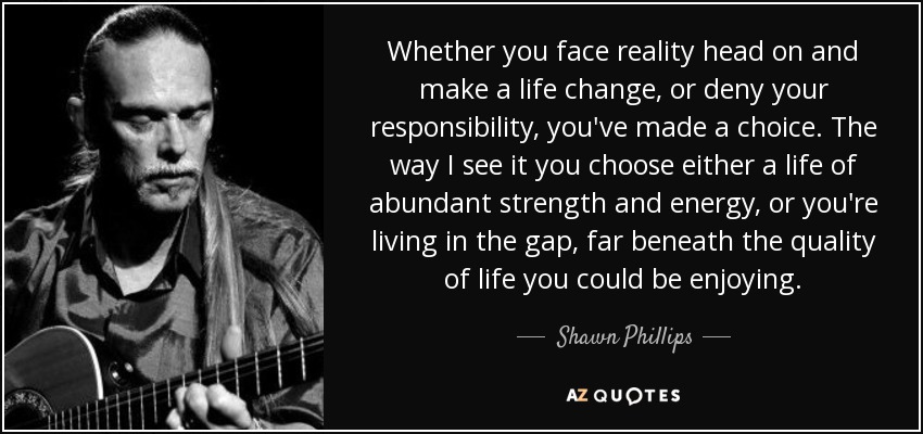 Whether you face reality head on and make a life change, or deny your responsibility, you've made a choice. The way I see it you choose either a life of abundant strength and energy, or you're living in the gap, far beneath the quality of life you could be enjoying. - Shawn Phillips
