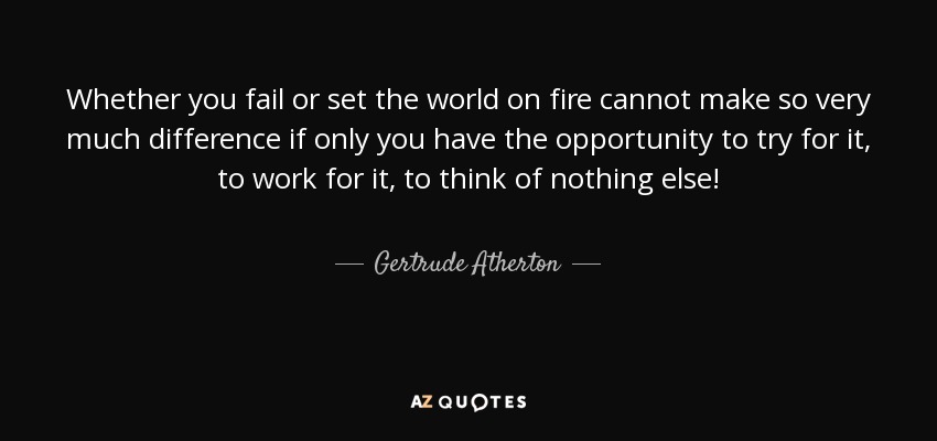 Whether you fail or set the world on fire cannot make so very much difference if only you have the opportunity to try for it, to work for it, to think of nothing else! - Gertrude Atherton