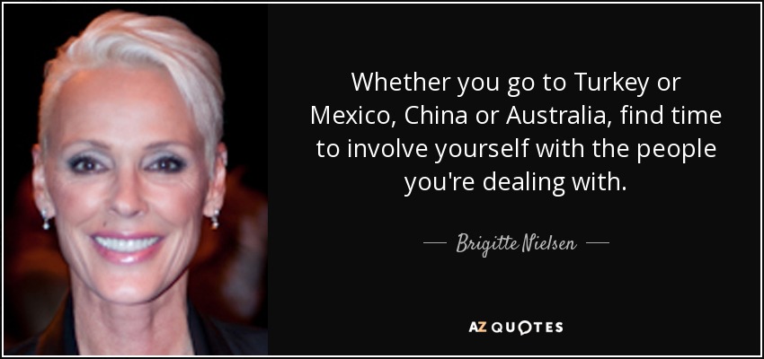 Whether you go to Turkey or Mexico, China or Australia, find time to involve yourself with the people you're dealing with. - Brigitte Nielsen