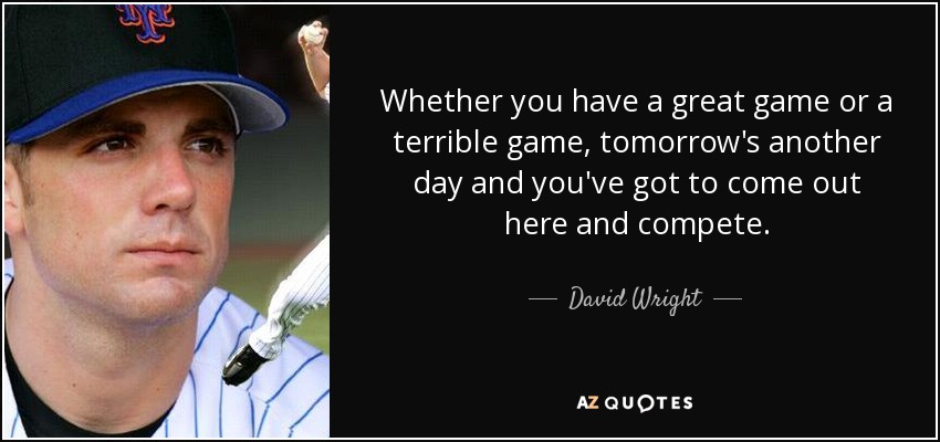 Whether you have a great game or a terrible game, tomorrow's another day and you've got to come out here and compete. - David Wright
