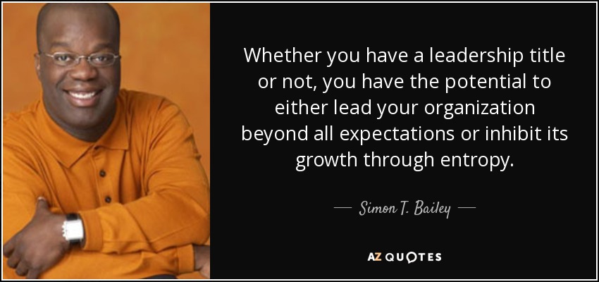 Whether you have a leadership title or not, you have the potential to either lead your organization beyond all expectations or inhibit its growth through entropy. - Simon T. Bailey