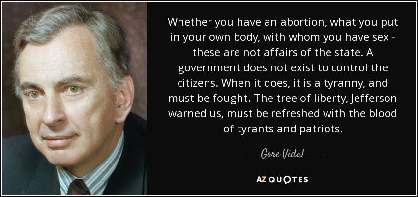 Whether you have an abortion, what you put in your own body, with whom you have sex - these are not affairs of the state. A government does not exist to control the citizens. When it does, it is a tyranny, and must be fought. The tree of liberty, Jefferson warned us, must be refreshed with the blood of tyrants and patriots. - Gore Vidal