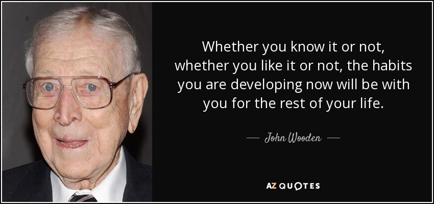 Whether you know it or not, whether you like it or not, the habits you are developing now will be with you for the rest of your life. - John Wooden