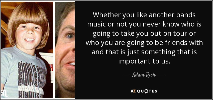 Whether you like another bands music or not you never know who is going to take you out on tour or who you are going to be friends with and that is just something that is important to us. - Adam Rich