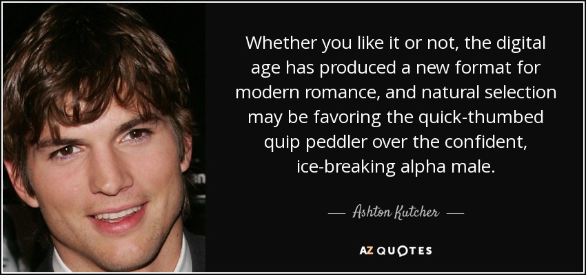 Whether you like it or not, the digital age has produced a new format for modern romance, and natural selection may be favoring the quick-thumbed quip peddler over the confident, ice-breaking alpha male. - Ashton Kutcher