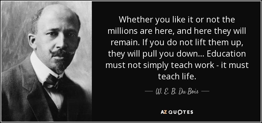 Whether you like it or not the millions are here, and here they will remain. If you do not lift them up, they will pull you down... Education must not simply teach work - it must teach life. - W. E. B. Du Bois