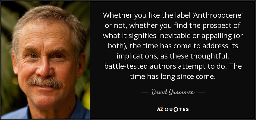 Whether you like the label 'Anthropocene' or not, whether you find the prospect of what it signifies inevitable or appalling (or both), the time has come to address its implications, as these thoughtful, battle-tested authors attempt to do. The time has long since come. - David Quammen