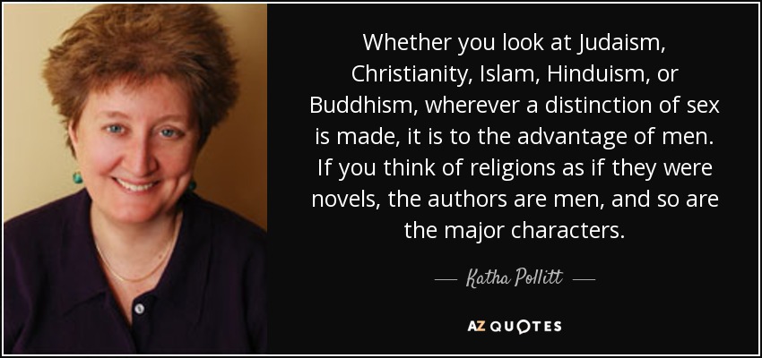 Whether you look at Judaism, Christianity, Islam, Hinduism, or Buddhism, wherever a distinction of sex is made, it is to the advantage of men. If you think of religions as if they were novels, the authors are men, and so are the major characters. - Katha Pollitt