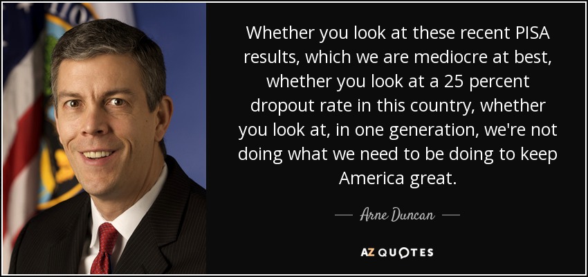 Whether you look at these recent PISA results, which we are mediocre at best, whether you look at a 25 percent dropout rate in this country, whether you look at, in one generation, we're not doing what we need to be doing to keep America great. - Arne Duncan