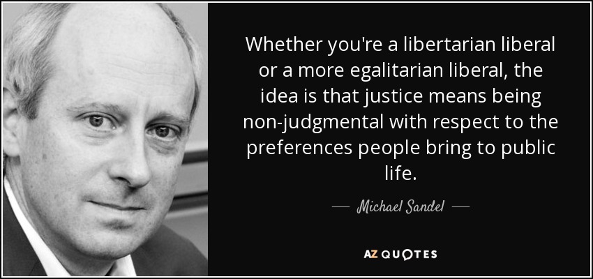 Whether you're a libertarian liberal or a more egalitarian liberal, the idea is that justice means being non-judgmental with respect to the preferences people bring to public life. - Michael Sandel