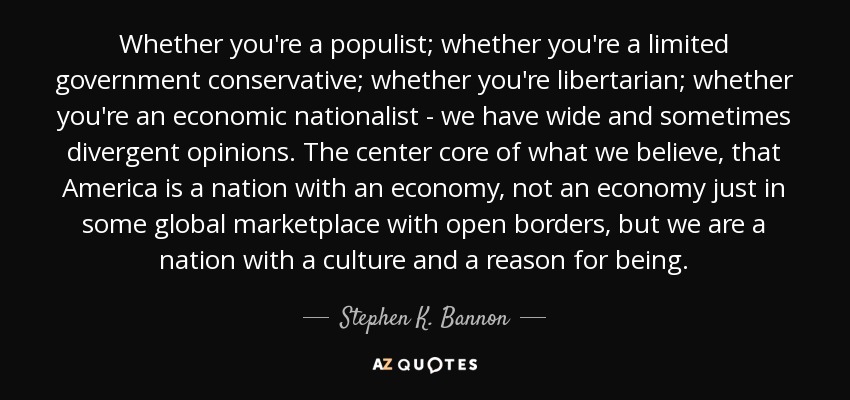 Whether you're a populist; whether you're a limited government conservative; whether you're libertarian; whether you're an economic nationalist - we have wide and sometimes divergent opinions. The center core of what we believe, that America is a nation with an economy, not an economy just in some global marketplace with open borders, but we are a nation with a culture and a reason for being. - Stephen K. Bannon