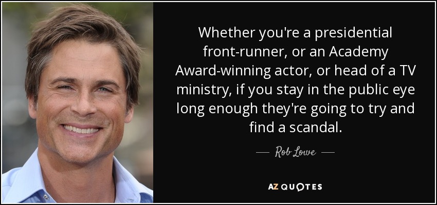 Whether you're a presidential front-runner, or an Academy Award-winning actor, or head of a TV ministry, if you stay in the public eye long enough they're going to try and find a scandal. - Rob Lowe