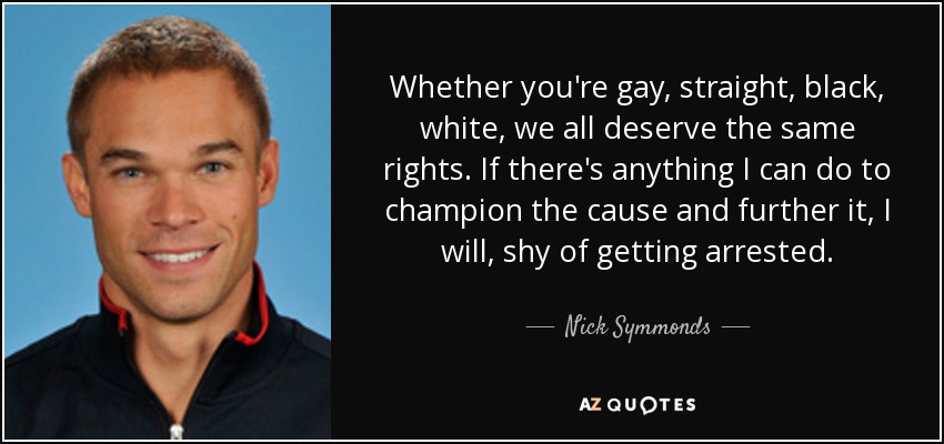 Whether you're gay, straight, black, white, we all deserve the same rights. If there's anything I can do to champion the cause and further it, I will, shy of getting arrested. - Nick Symmonds