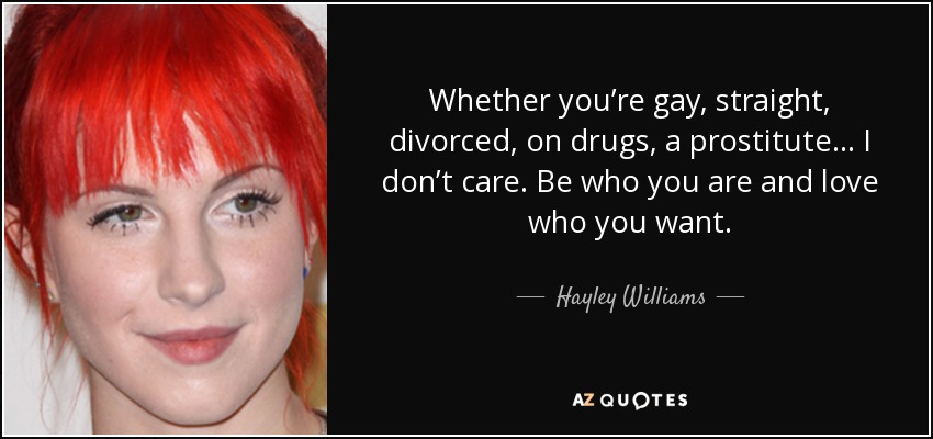 Whether you’re gay, straight, divorced, on drugs, a prostitute… I don’t care. Be who you are and love who you want. - Hayley Williams