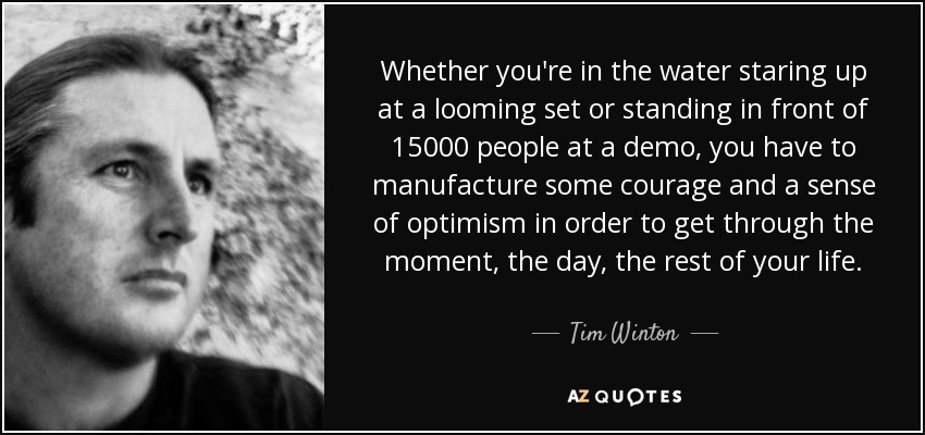 Whether you're in the water staring up at a looming set or standing in front of 15000 people at a demo, you have to manufacture some courage and a sense of optimism in order to get through the moment, the day, the rest of your life. - Tim Winton