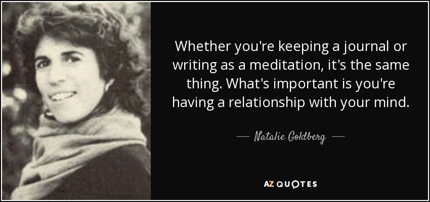 Whether you're keeping a journal or writing as a meditation, it's the same thing. What's important is you're having a relationship with your mind. - Natalie Goldberg