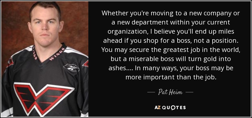 Whether you're moving to a new company or a new department within your current organization, I believe you'll end up miles ahead if you shop for a boss, not a position. You may secure the greatest job in the world, but a miserable boss will turn gold into ashes. ... In many ways, your boss may be more important than the job. - Pat Heim