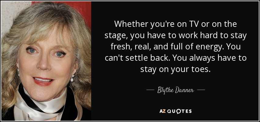 Whether you're on TV or on the stage, you have to work hard to stay fresh, real, and full of energy. You can't settle back. You always have to stay on your toes. - Blythe Danner