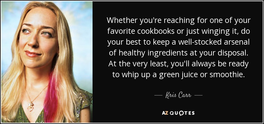 Whether you're reaching for one of your favorite cookbooks or just winging it, do your best to keep a well-stocked arsenal of healthy ingredients at your disposal. At the very least, you'll always be ready to whip up a green juice or smoothie. - Kris Carr