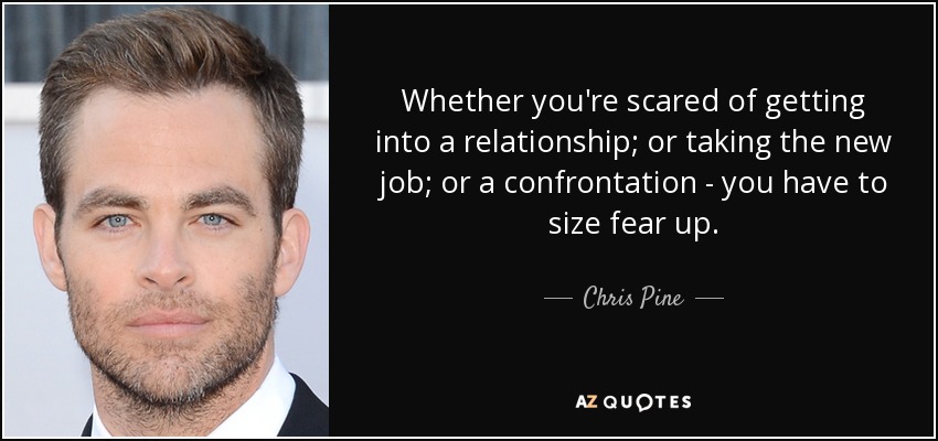 Whether you're scared of getting into a relationship; or taking the new job; or a confrontation - you have to size fear up. - Chris Pine
