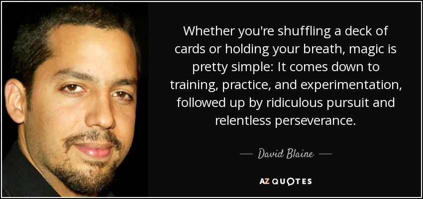 Whether you're shuffling a deck of cards or holding your breath, magic is pretty simple: It comes down to training, practice, and experimentation , followed up by ridiculous pursuit and relentless perseverance. - David Blaine