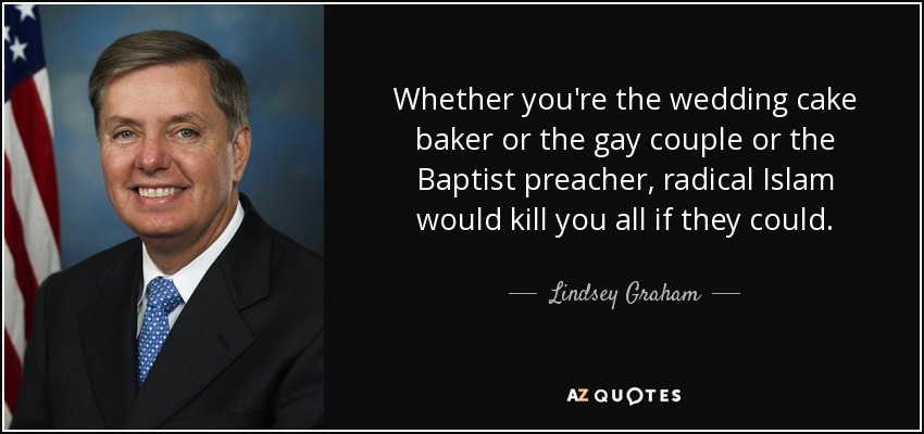 Whether you're the wedding cake baker or the gay couple or the Baptist preacher, radical Islam would kill you all if they could. - Lindsey Graham