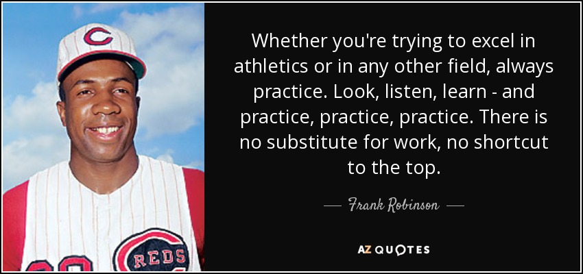 Whether you're trying to excel in athletics or in any other field, always practice. Look, listen, learn - and practice, practice, practice. There is no substitute for work, no shortcut to the top. - Frank Robinson