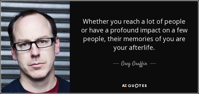 Whether you reach a lot of people or have a profound impact on a few people, their memories of you are your afterlife. - Greg Graffin