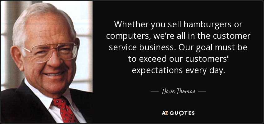 Whether you sell hamburgers or computers, we’re all in the customer service business. Our goal must be to exceed our customers’ expectations every day. - Dave Thomas
