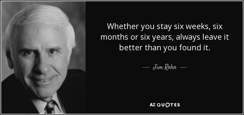Whether you stay six weeks, six months or six years, always leave it better than you found it. - Jim Rohn