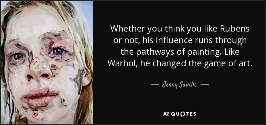 Whether you think you like Rubens or not, his influence runs through the pathways of painting. Like Warhol, he changed the game of art. - Jenny Saville