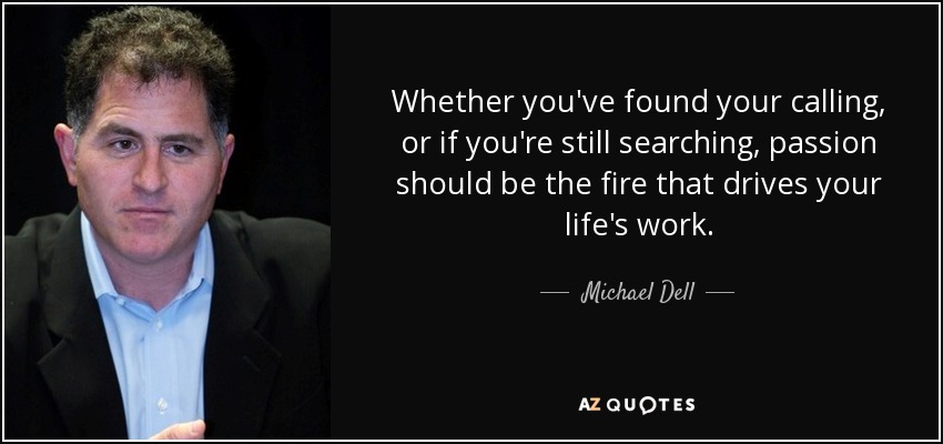 Whether you've found your calling, or if you're still searching, passion should be the fire that drives your life's work. - Michael Dell