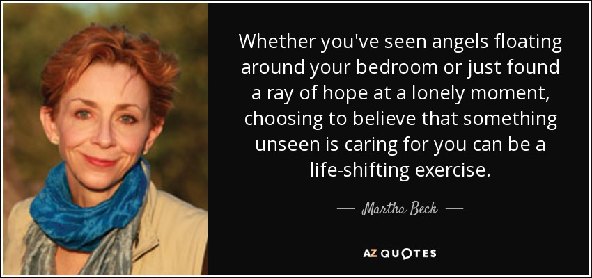 Whether you've seen angels floating around your bedroom or just found a ray of hope at a lonely moment, choosing to believe that something unseen is caring for you can be a life-shifting exercise. - Martha Beck