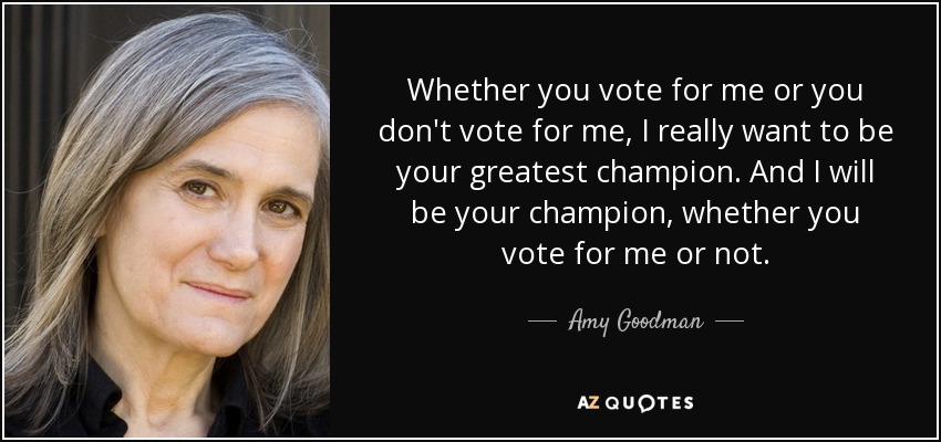 Whether you vote for me or you don't vote for me, I really want to be your greatest champion. And I will be your champion, whether you vote for me or not. - Amy Goodman