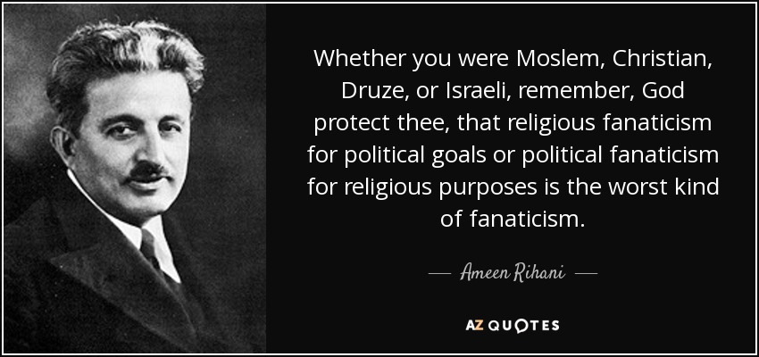 Whether you were Moslem, Christian, Druze, or Israeli, remember, God protect thee, that religious fanaticism for political goals or political fanaticism for religious purposes is the worst kind of fanaticism. - Ameen Rihani