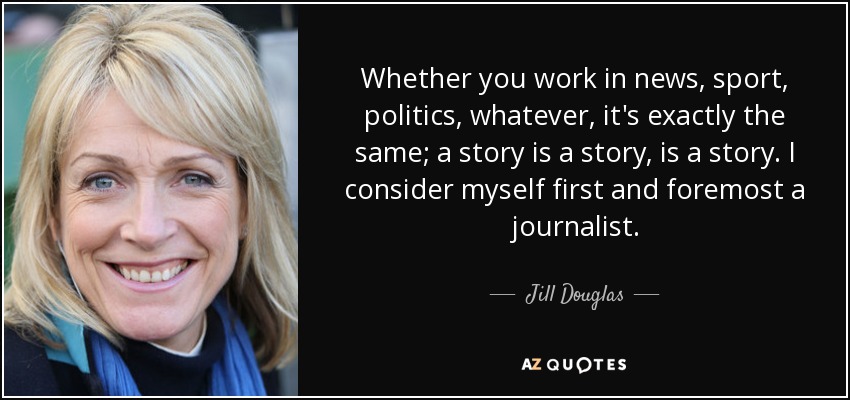 Whether you work in news, sport, politics, whatever, it's exactly the same; a story is a story, is a story. I consider myself first and foremost a journalist. - Jill Douglas