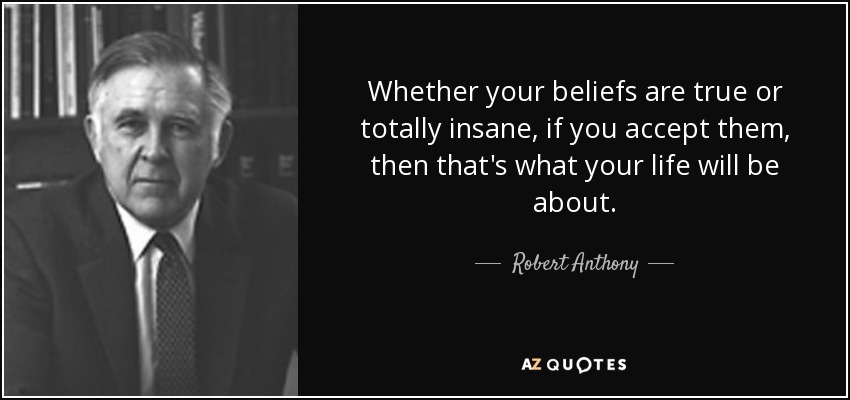 Whether your beliefs are true or totally insane, if you accept them, then that's what your life will be about. - Robert Anthony