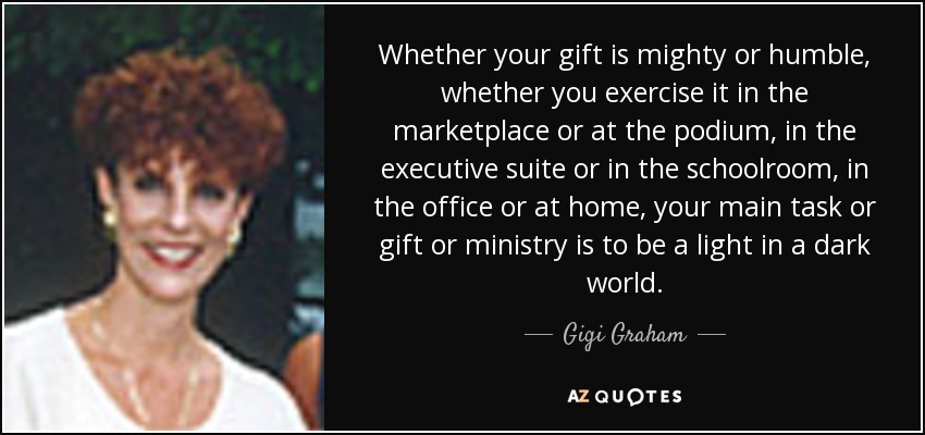 Whether your gift is mighty or humble, whether you exercise it in the marketplace or at the podium, in the executive suite or in the schoolroom, in the office or at home, your main task or gift or ministry is to be a light in a dark world. - Gigi Graham