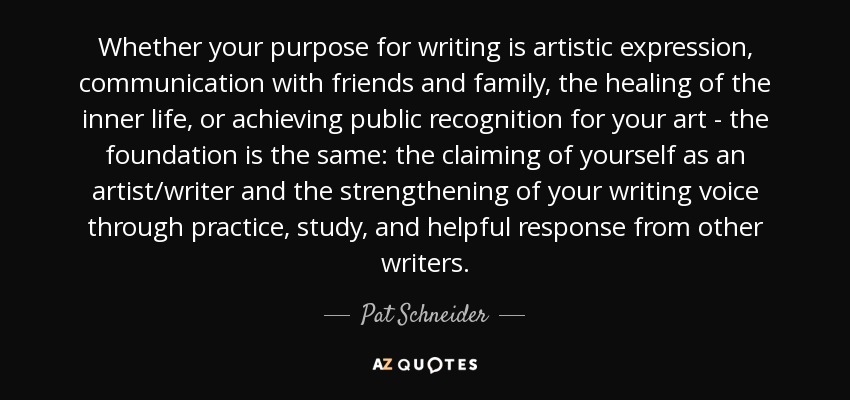 Whether your purpose for writing is artistic expression, communication with friends and family, the healing of the inner life, or achieving public recognition for your art - the foundation is the same: the claiming of yourself as an artist/writer and the strengthening of your writing voice through practice, study, and helpful response from other writers. - Pat Schneider