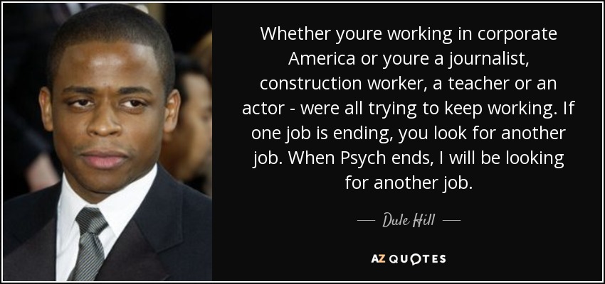 Whether youre working in corporate America or youre a journalist, construction worker, a teacher or an actor - were all trying to keep working. If one job is ending, you look for another job. When Psych ends, I will be looking for another job. - Dule Hill